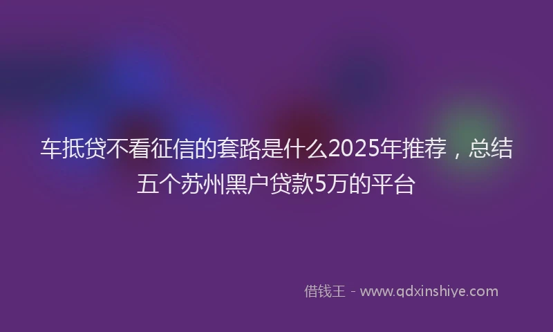 车抵贷不看征信的套路是什么2025年推荐，总结五个苏州黑户贷款5万的平台