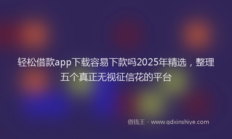 轻松借款app下载容易下款吗2025年精选，整理五个真正无视征信花的平台