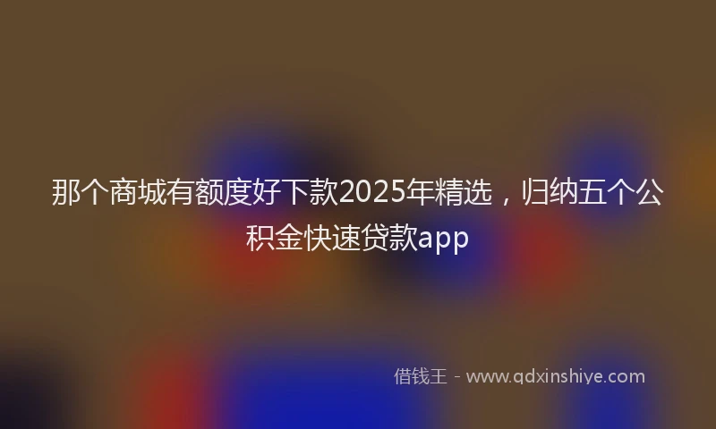 那个商城有额度好下款2025年精选，归纳五个公积金快速贷款app