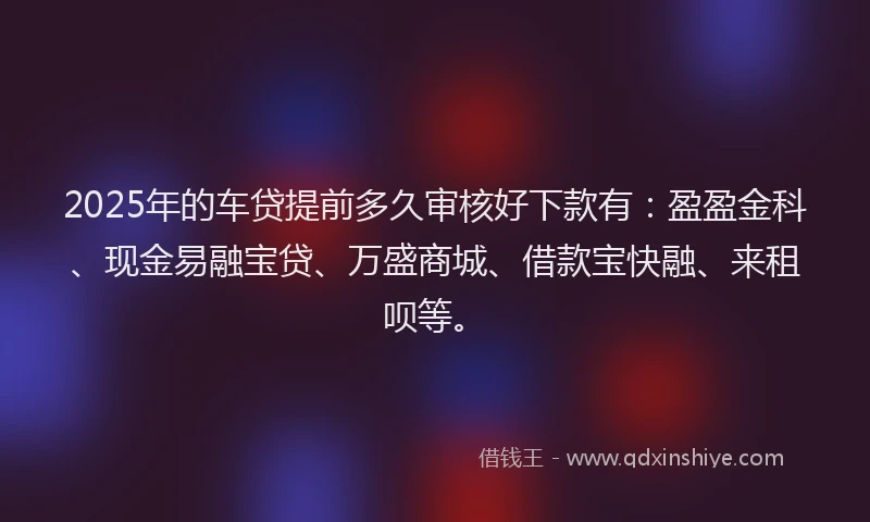 2025年的车贷提前多久审核好下款有：盈盈金科、现金易融宝贷、万盛商城、借款宝快融、来租呗等。