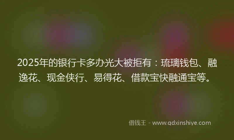2025年的银行卡多办光大被拒有：琉璃钱包、融逸花、现金侠行、易得花、借款宝快融通宝等。