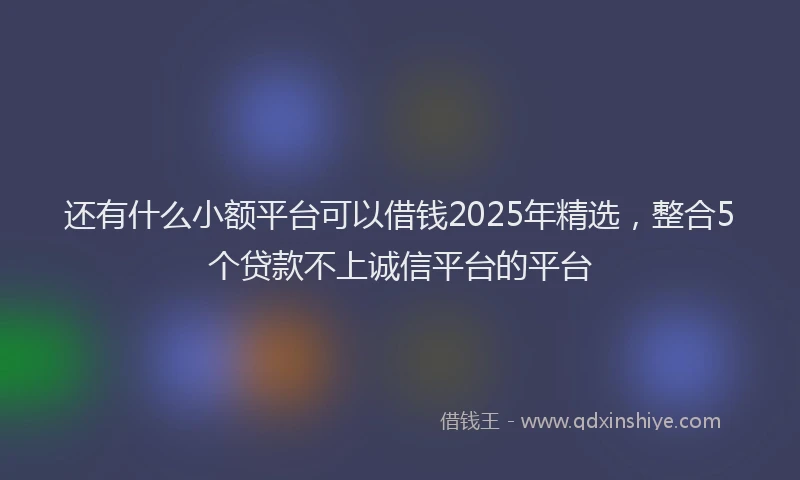 还有什么小额平台可以借钱2025年精选，整合5个贷款不上诚信平台的平台
