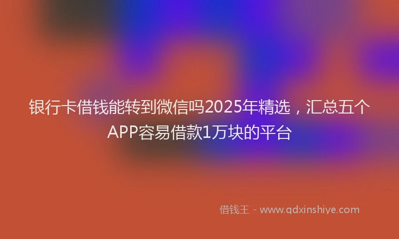 银行卡借钱能转到微信吗2025年精选，汇总五个APP容易借款1万块的平台
