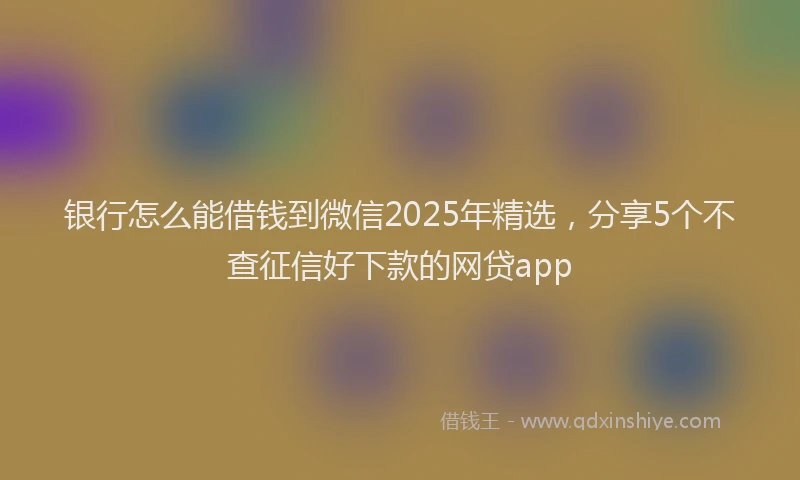 银行怎么能借钱到微信2025年精选，分享5个不查征信好下款的网贷app