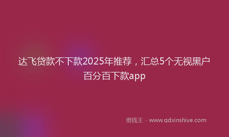 达飞贷款不下款2025年推荐，汇总5个无视黑户百分百下款app