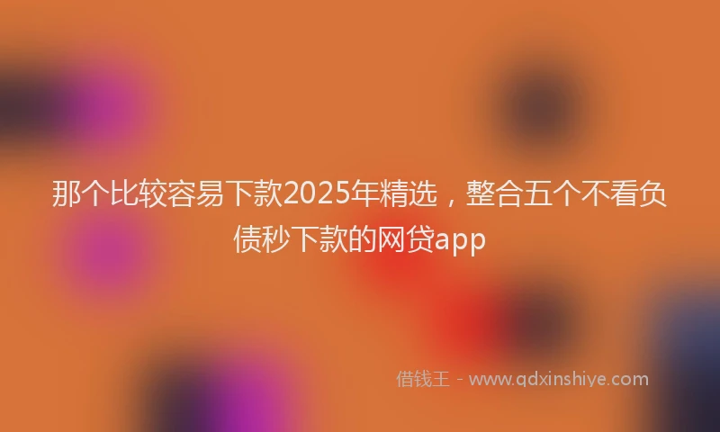 那个比较容易下款2025年精选，整合五个不看负债秒下款的网贷app