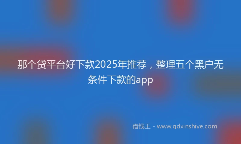 那个贷平台好下款2025年推荐，整理五个黑户无条件下款的app