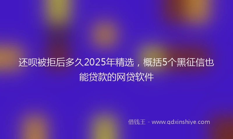 还呗被拒后多久2025年精选，概括5个黑征信也能贷款的网贷软件