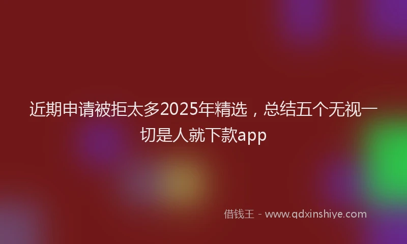 近期申请被拒太多2025年精选，总结五个无视一切是人就下款app