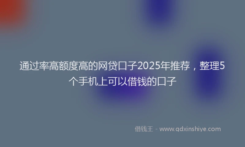 通过率高额度高的网贷口子2025年推荐，整理5个手机上可以借钱的口子