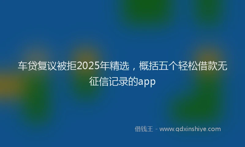 车贷复议被拒2025年精选，概括五个轻松借款无征信记录的app