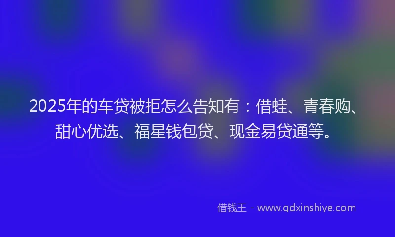 2025年的车贷被拒怎么告知有：借蛙、青春购、甜心优选、福星钱包贷、现金易贷通等。