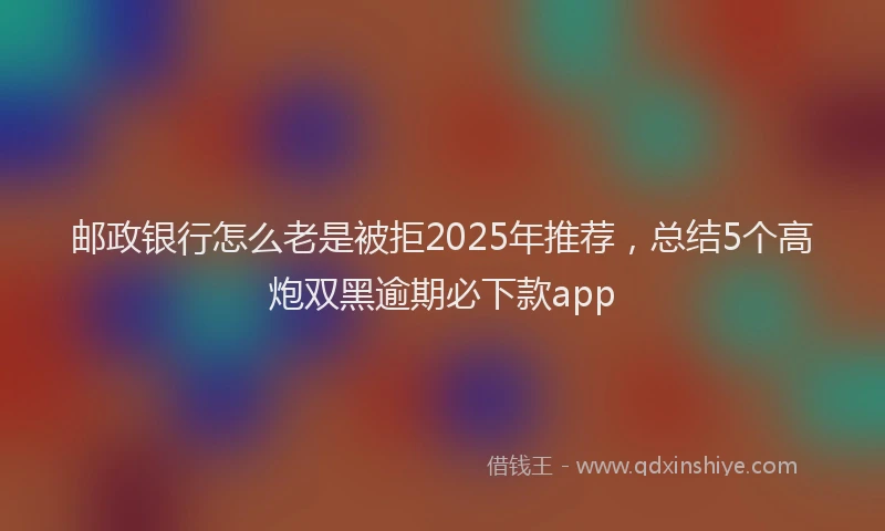 邮政银行怎么老是被拒2025年推荐，总结5个高炮双黑逾期必下款app