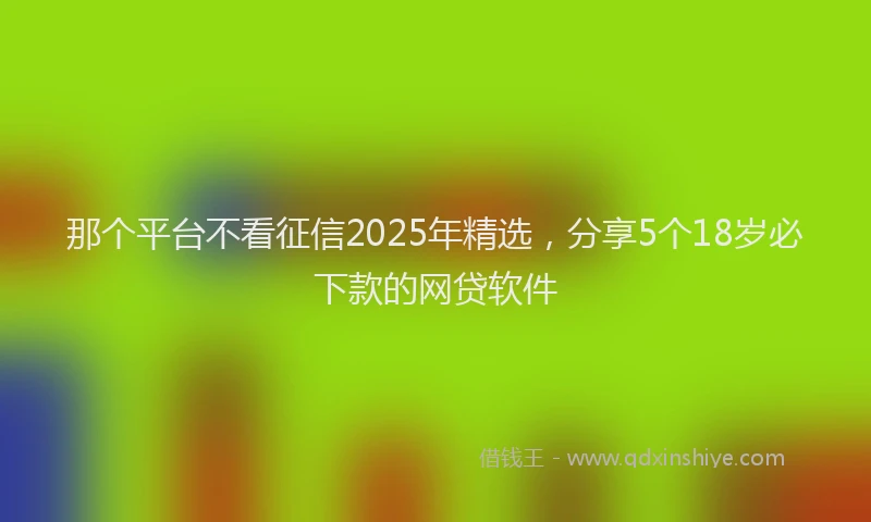 那个平台不看征信2025年精选，分享5个18岁必下款的网贷软件