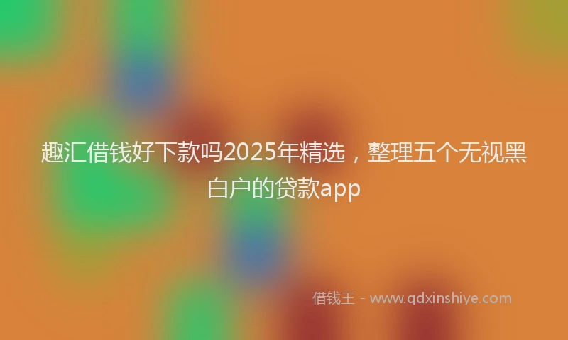 趣汇借钱好下款吗2025年精选，整理五个无视黑白户的贷款app