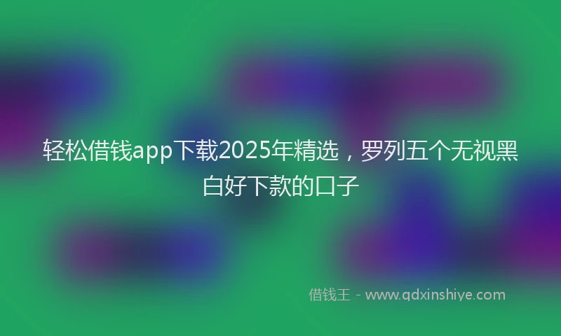 轻松借钱app下载2025年精选，罗列五个无视黑白好下款的口子