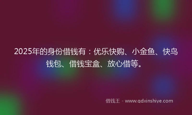 2025年的身份借钱有：优乐快购、小金鱼、快鸟钱包、借钱宝盒、放心借等。