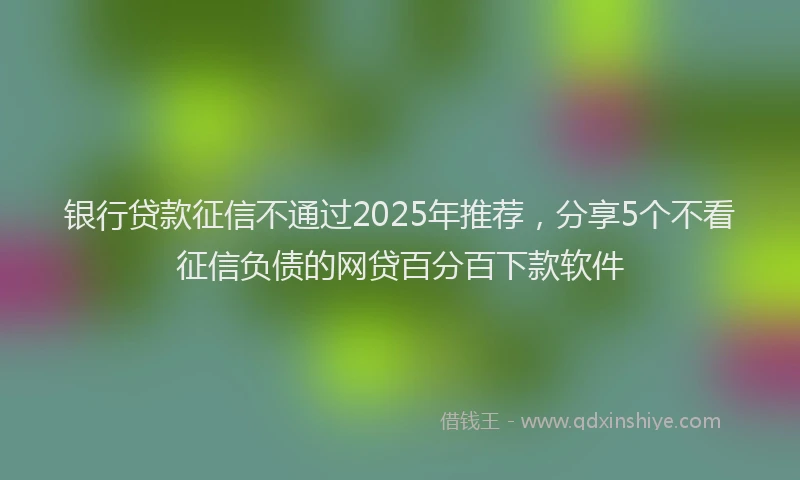 银行贷款征信不通过2025年推荐，分享5个不看征信负债的网贷百分百下款软件
