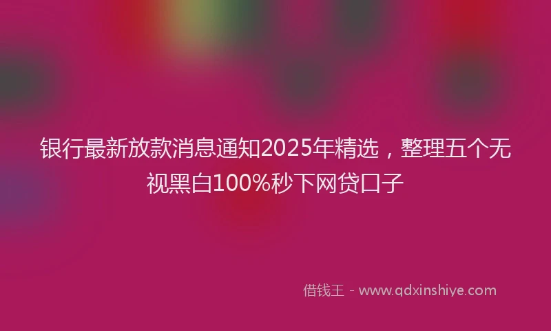 银行最新放款消息通知2025年精选，整理五个无视黑白100%秒下网贷口子