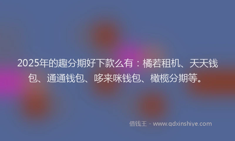 2025年的趣分期好下款么有：橘若租机、天天钱包、通通钱包、哆来咪钱包、橄榄分期等。