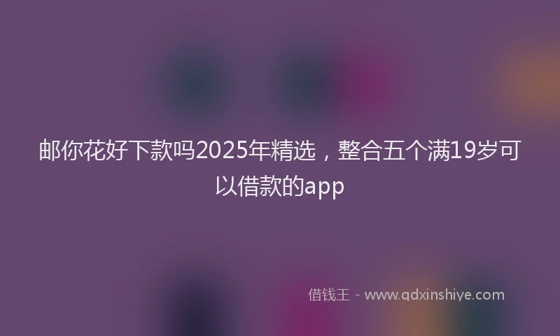 邮你花好下款吗2025年精选，整合五个满19岁可以借款的app