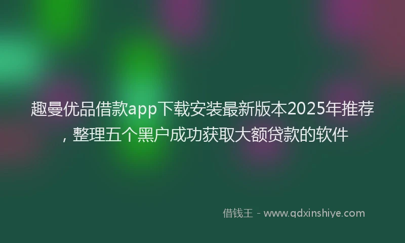 趣曼优品借款app下载安装最新版本2025年推荐，整理五个黑户成功获取大额贷款的软件