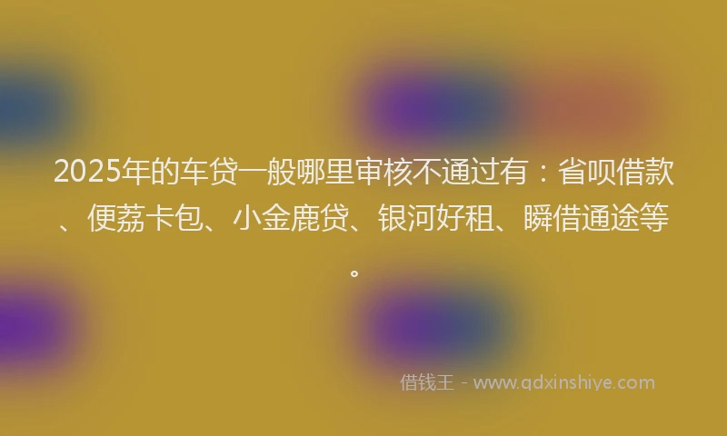 2025年的车贷一般哪里审核不通过有：省呗借款、便荔卡包、小金鹿贷、银河好租、瞬借通途等。