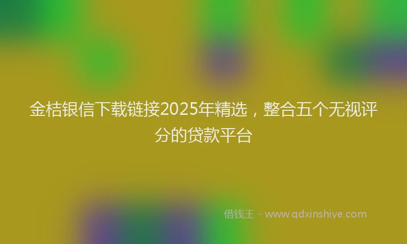 金桔银信下载链接2025年精选，整合五个无视评分的贷款平台