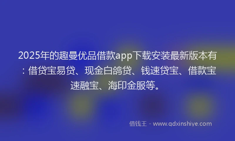 2025年的趣曼优品借款app下载安装最新版本有：借贷宝易贷、现金白鸽贷、钱速贷宝、借款宝速融宝、海印金服等。