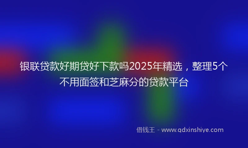 银联贷款好期贷好下款吗2025年精选，整理5个不用面签和芝麻分的贷款平台