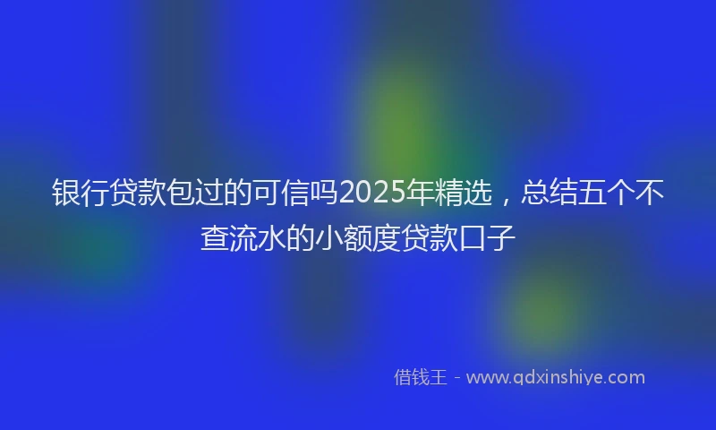 银行贷款包过的可信吗2025年精选，总结五个不查流水的小额度贷款口子