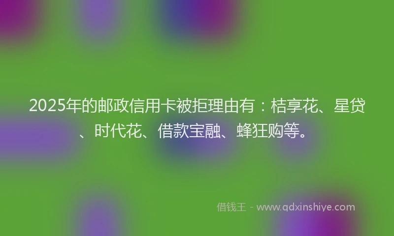 2025年的邮政信用卡被拒理由有：桔享花、星贷、时代花、借款宝融、蜂狂购等。