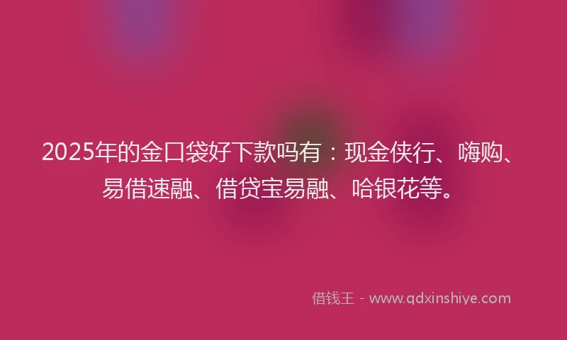 2025年的金口袋好下款吗有：现金侠行、嗨购、易借速融、借贷宝易融、哈银花等。