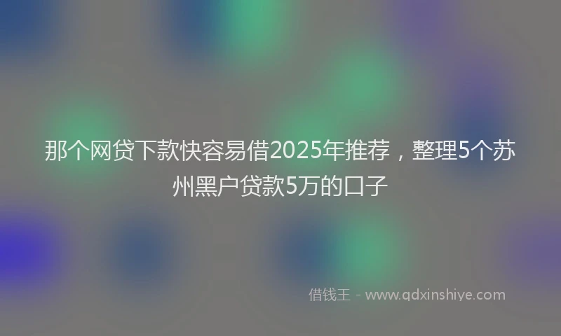 那个网贷下款快容易借2025年推荐，整理5个苏州黑户贷款5万的口子