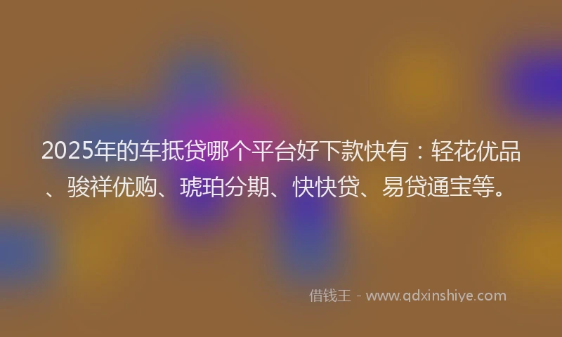 2025年的车抵贷哪个平台好下款快有：轻花优品、骏祥优购、琥珀分期、快快贷、易贷通宝等。