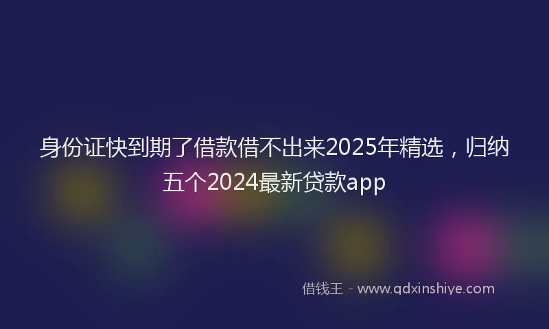 身份证快到期了借款借不出来2025年精选，归纳五个2024最新贷款app