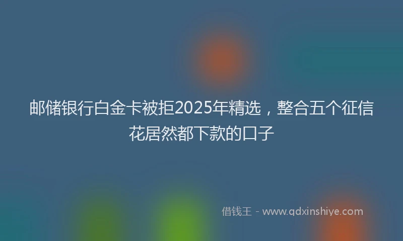 邮储银行白金卡被拒2025年精选，整合五个征信花居然都下款的口子