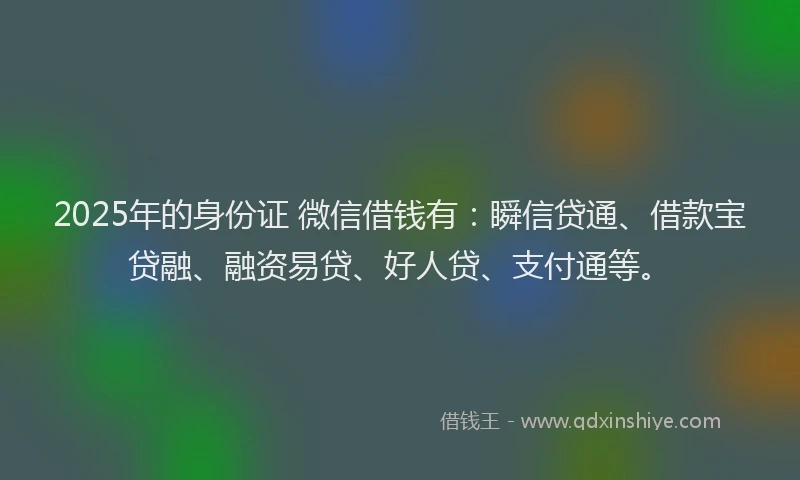 2025年的身份证 微信借钱有：瞬信贷通、借款宝贷融、融资易贷、好人贷、支付通等。