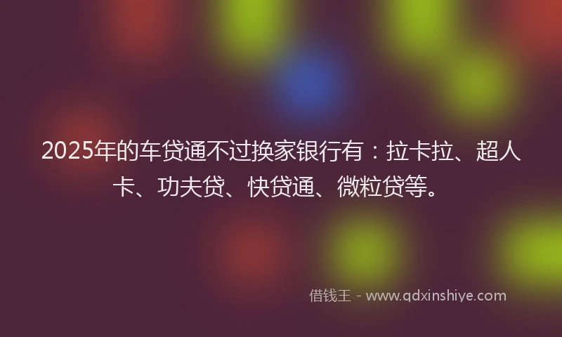 2025年的车贷通不过换家银行有:拉卡拉、超人卡、功夫贷、快贷通、微粒贷等。