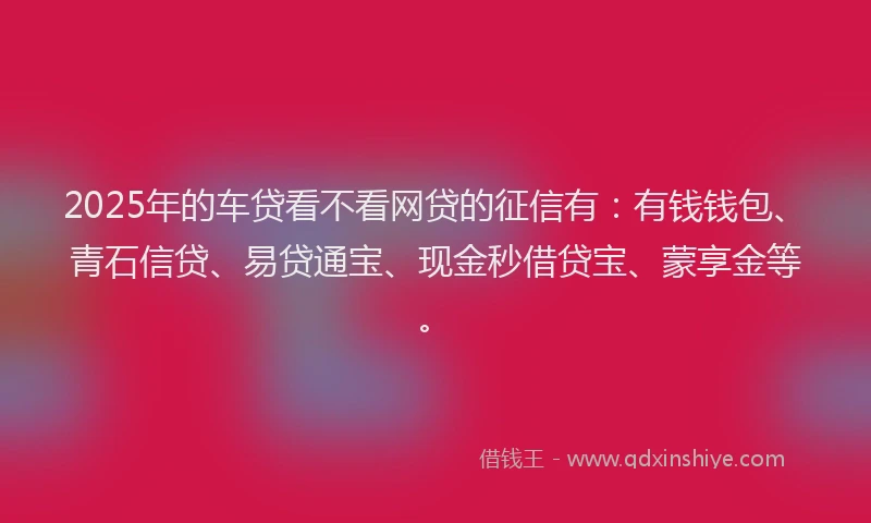 2025年的车贷看不看网贷的征信有：有钱钱包、青石信贷、易贷通宝、现金秒借贷宝、蒙享金等。