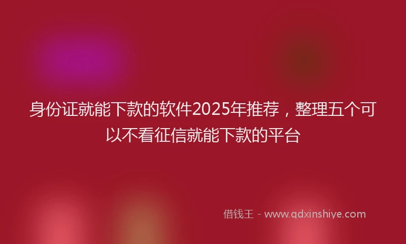 身份证就能下款的软件2025年推荐，整理五个可以不看征信就能下款的平台