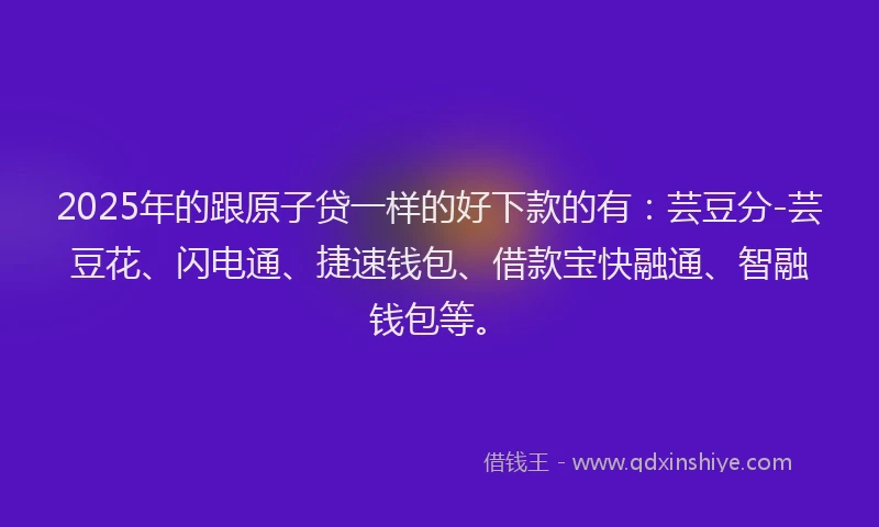 2025年的跟原子贷一样的好下款的有：芸豆分-芸豆花、闪电通、捷速钱包、借款宝快融通、智融钱包等。