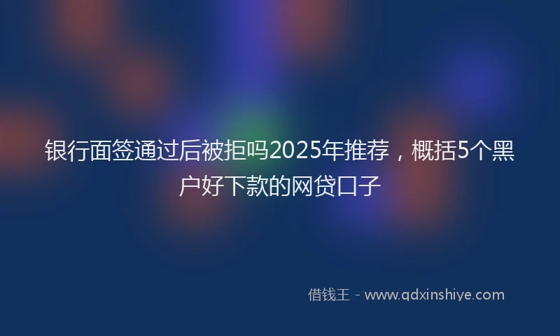 银行面签通过后被拒吗2025年推荐，概括5个黑户好下款的网贷口子