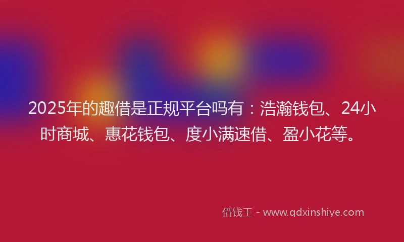 2025年的趣借是正规平台吗有：浩瀚钱包、24小时商城、惠花钱包、度小满速借、盈小花等。