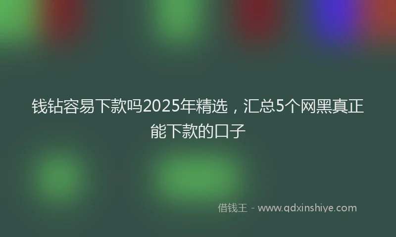 钱钻容易下款吗2025年精选，汇总5个网黑真正能下款的口子