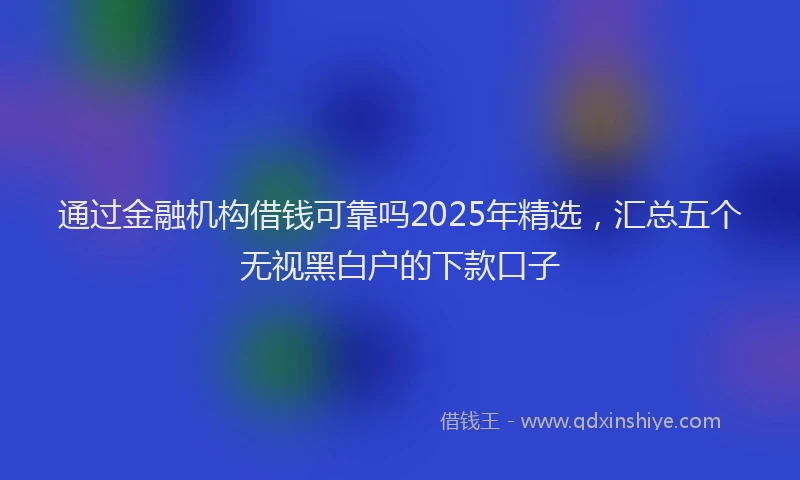 通过金融机构借钱可靠吗2025年精选，汇总五个无视黑白户的下款口子