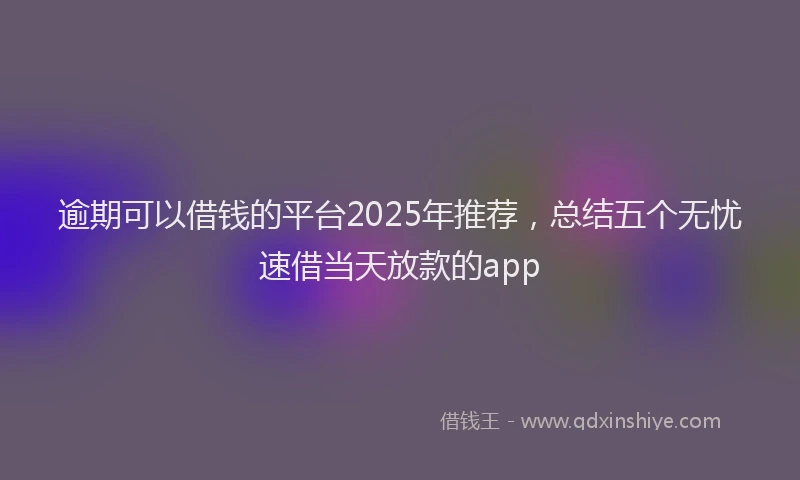 逾期可以借钱的平台2025年推荐，总结五个无忧速借当天放款的app