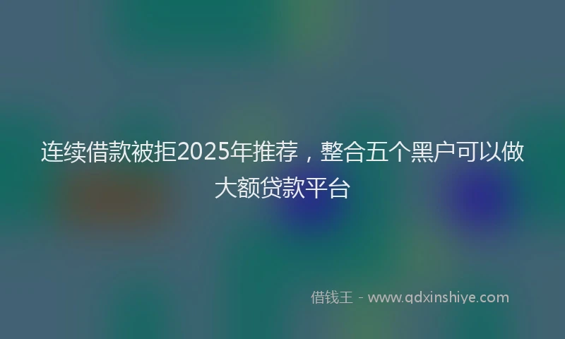 连续借款被拒2025年推荐，整合五个黑户可以做大额贷款平台