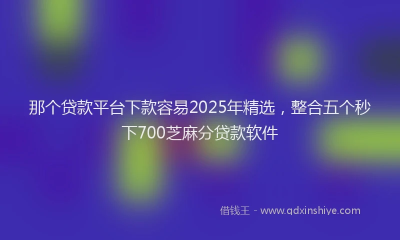 那个贷款平台下款容易2025年精选，整合五个秒下700芝麻分贷款软件