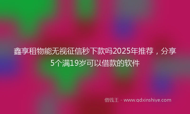 鑫享租物能无视征信秒下款吗2025年推荐，分享5个满19岁可以借款的软件